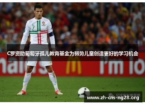C罗资助葡萄牙孤儿教育基金为弱势儿童创造更好的学习机会 C罗资助葡萄牙孤儿教育基金为弱势儿童创造更好的学习机会