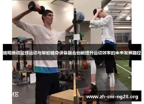 姚明推动篮球运动与智能健身设备融合创新提升运动效率的未来发展路径 姚明推动篮球运动与智能健身设备融合创新提升运动效率的未来发展路径