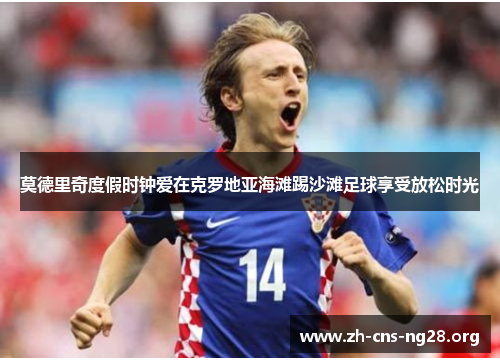 莫德里奇度假时钟爱在克罗地亚海滩踢沙滩足球享受放松时光 莫德里奇度假时钟爱在克罗地亚海滩踢沙滩足球享受放松时光