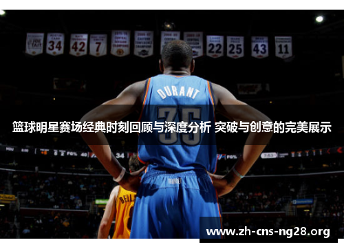 篮球明星赛场经典时刻回顾与深度分析 突破与创意的完美展示