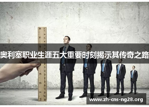 奥利塞职业生涯五大重要时刻揭示其传奇之路 奥利塞职业生涯五大重要时刻揭示其传奇之路