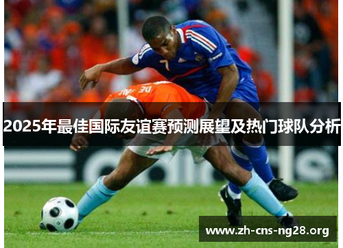 2025年最佳国际友谊赛预测展望及热门球队分析 2025年最佳国际友谊赛预测展望及热门球队分析