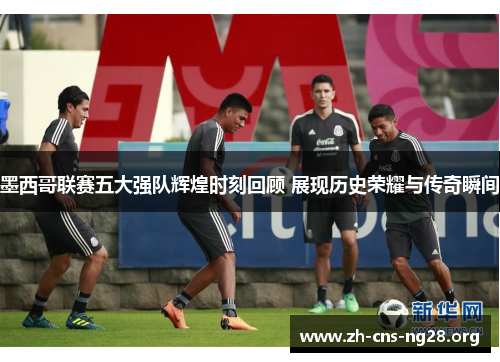 墨西哥联赛五大强队辉煌时刻回顾 展现历史荣耀与传奇瞬间