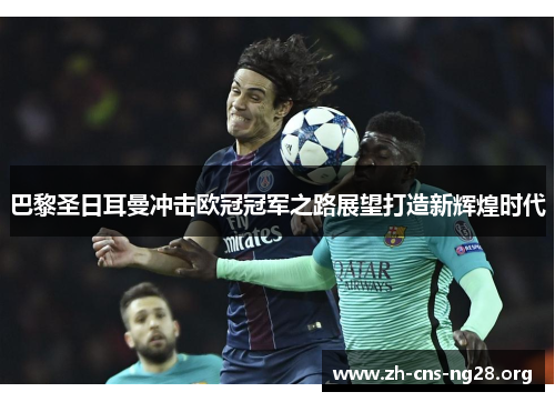 巴黎圣日耳曼冲击欧冠冠军之路展望打造新辉煌时代 巴黎圣日耳曼冲击欧冠冠军之路展望打造新辉煌时代