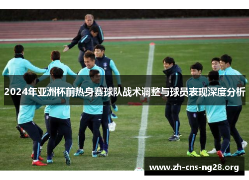 2024年亚洲杯前热身赛球队战术调整与球员表现深度分析