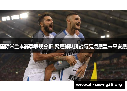 国际米兰本赛季表现分析 聚焦球队挑战与亮点展望未来发展