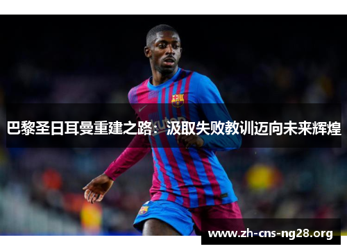 巴黎圣日耳曼重建之路:汲取失败教训迈向未来辉煌 巴黎圣日耳曼重建之路:汲取失败教训迈向未来辉煌