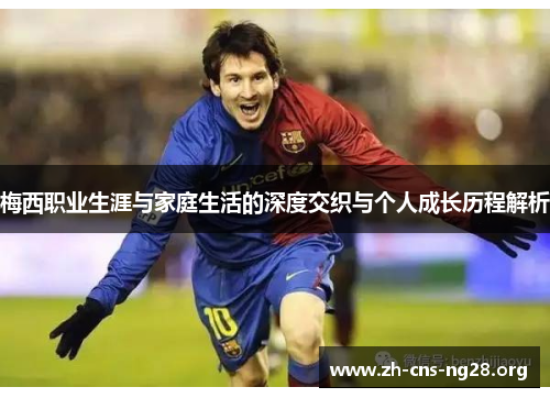梅西职业生涯与家庭生活的深度交织与个人成长历程解析 梅西职业生涯与家庭生活的深度交织与个人成长历程解析