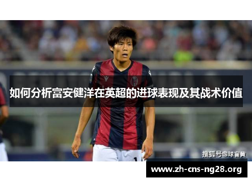 如何分析富安健洋在英超的进球表现及其战术价值