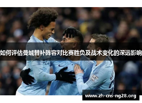 如何评估曼城替补阵容对比赛胜负及战术变化的深远影响 如何评估曼城替补阵容对比赛胜负及战术变化的深远影响