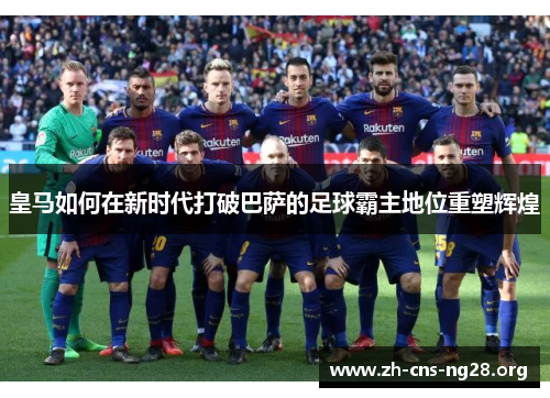 皇马如何在新时代打破巴萨的足球霸主地位重塑辉煌