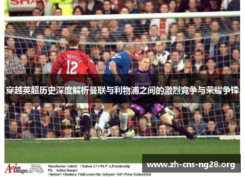 穿越英超历史深度解析曼联与利物浦之间的激烈竞争与荣耀争锋 穿越英超历史深度解析曼联与利物浦之间的激烈竞争与荣耀争锋