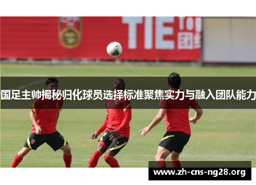 国足主帅揭秘归化球员选择标准聚焦实力与融入团队能力