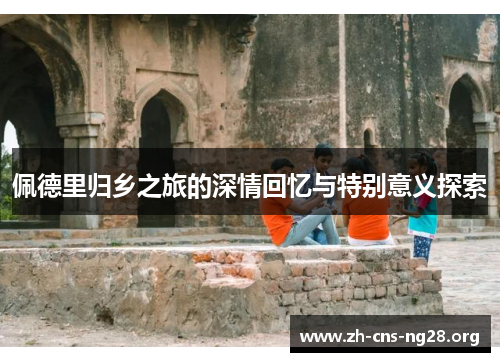 佩德里归乡之旅的深情回忆与特别意义探索 佩德里归乡之旅的深情回忆与特别意义探索