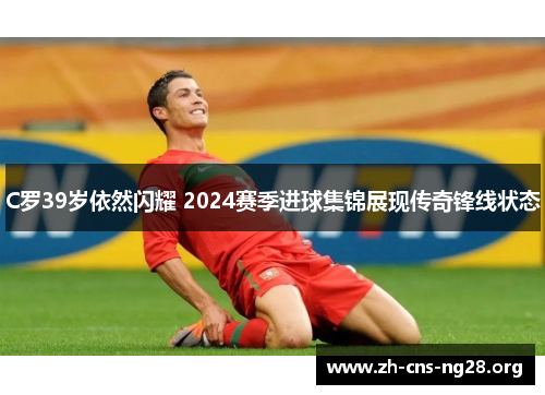 C罗39岁依然闪耀 2024赛季进球集锦展现传奇锋线状态