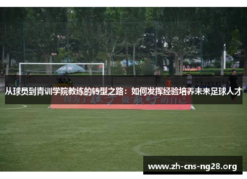 从球员到青训学院教练的转型之路：如何发挥经验培养未来足球人才