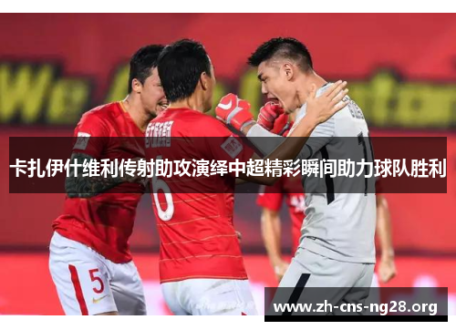 卡扎伊什维利传射助攻演绎中超精彩瞬间助力球队胜利 卡扎伊什维利传射助攻演绎中超精彩瞬间助力球队胜利