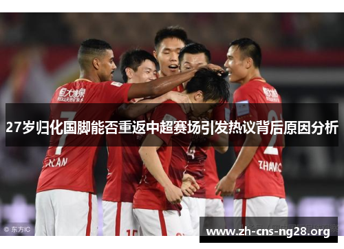 27岁归化国脚能否重返中超赛场引发热议背后原因分析
