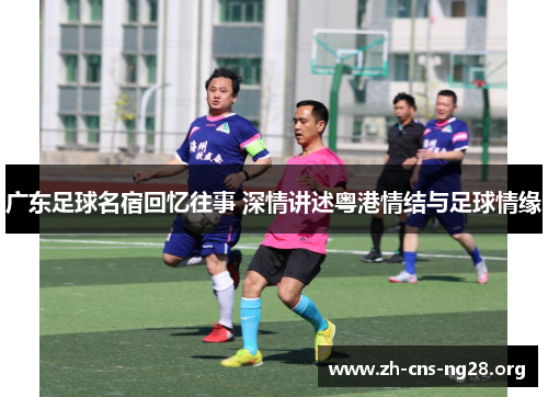 广东足球名宿回忆往事 深情讲述粤港情结与足球情缘 广东足球名宿回忆往事 深情讲述粤港情结与足球情缘