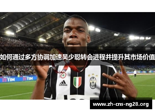 如何通过多方协调加速吴少聪转会进程并提升其市场价值