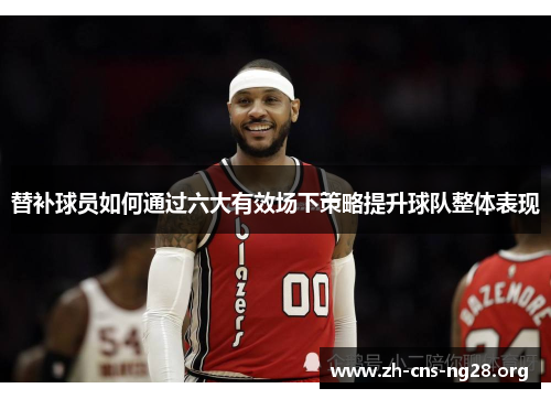 替补球员如何通过六大有效场下策略提升球队整体表现 替补球员如何通过六大有效场下策略提升球队整体表现
