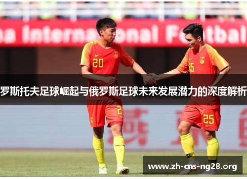 罗斯托夫足球崛起与俄罗斯足球未来发展潜力的深度解析 罗斯托夫足球崛起与俄罗斯足球未来发展潜力的深度解析