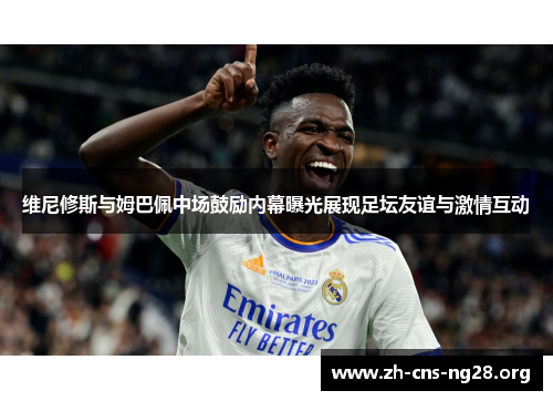 维尼修斯与姆巴佩中场鼓励内幕曝光展现足坛友谊与激情互动
