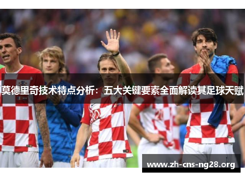 莫德里奇技术特点分析：五大关键要素全面解读其足球天赋