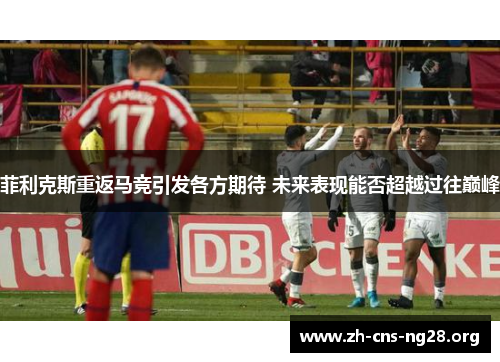 菲利克斯重返马竞引发各方期待 未来表现能否超越过往巅峰 菲利克斯重返马竞引发各方期待 未来表现能否超越过往巅峰